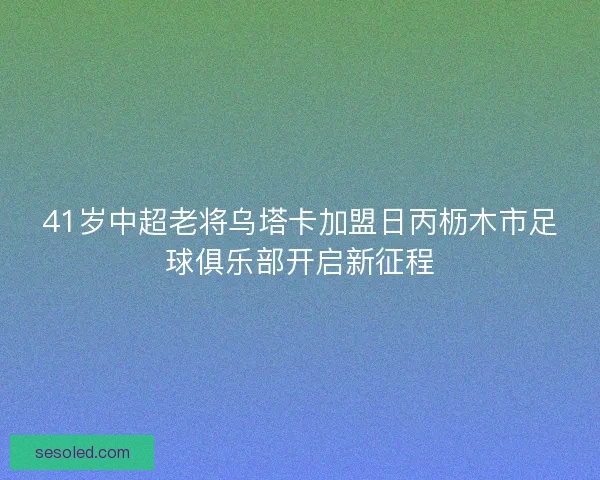 41岁中超老将乌塔卡加盟日丙枥木市足球俱乐部开启新征程