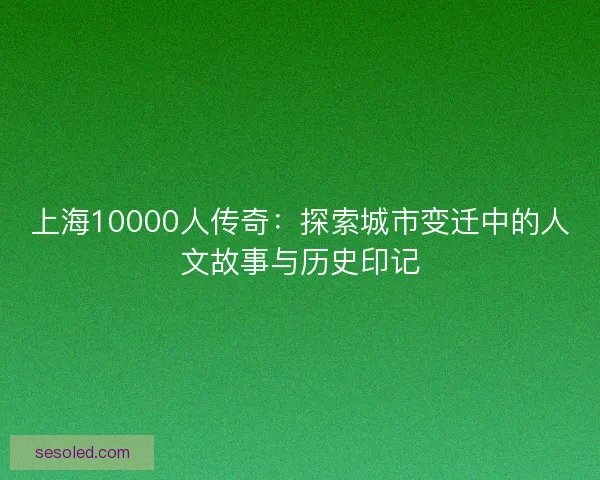 上海10000人传奇：探索城市变迁中的人文故事与历史印记