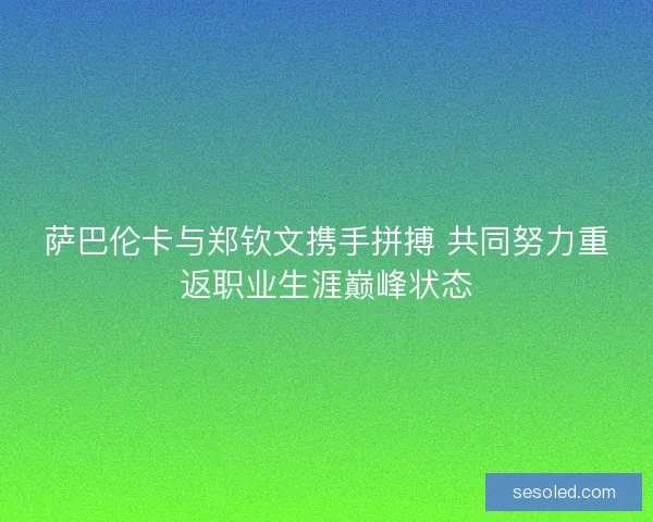 萨巴伦卡与郑钦文携手拼搏 共同努力重返职业生涯巅峰状态