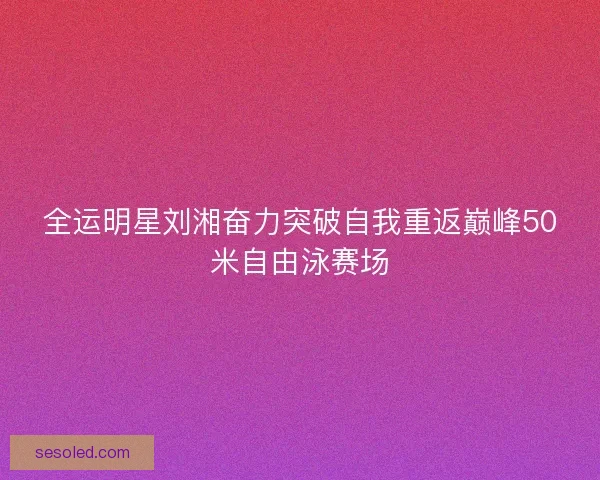 全运明星刘湘奋力突破自我重返巅峰50米自由泳赛场
