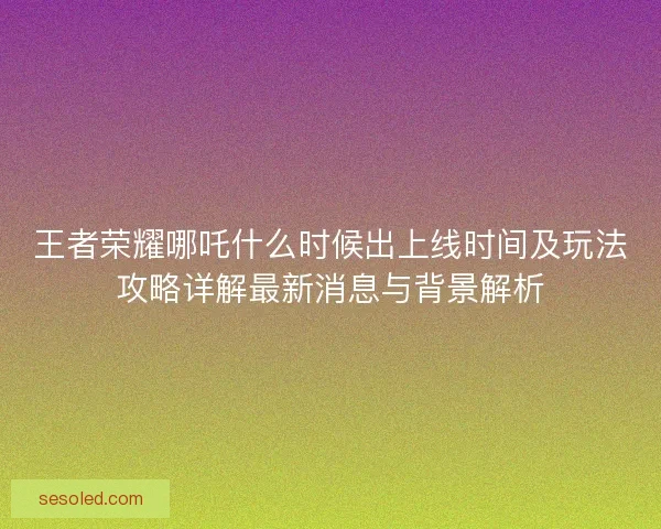 王者荣耀哪吒什么时候出上线时间及玩法攻略详解最新消息与背景解析