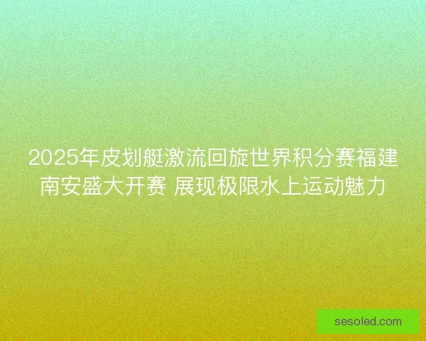 2025年皮划艇激流回旋世界积分赛福建南安盛大开赛 展现极限水上运动魅力