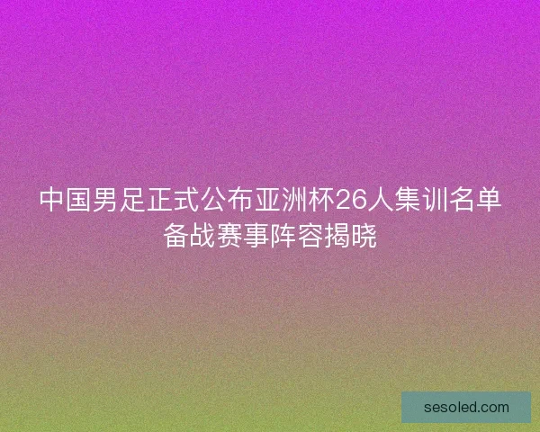 中国男足正式公布亚洲杯26人集训名单备战赛事阵容揭晓