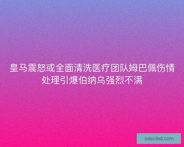 皇马震怒或全面清洗医疗团队姆巴佩伤情处理引爆伯纳乌强烈不满
