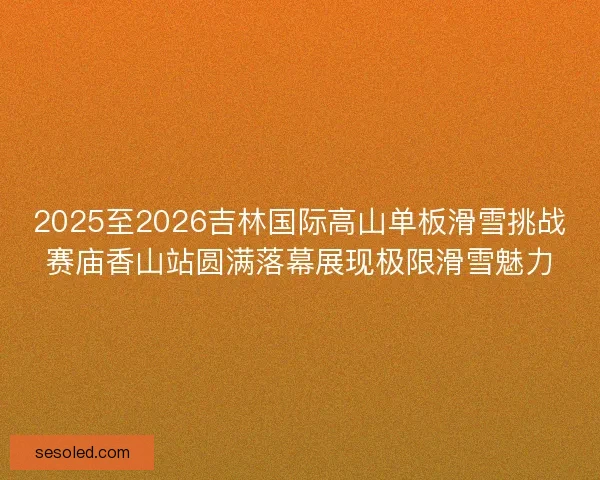 2025至2026吉林国际高山单板滑雪挑战赛庙香山站圆满落幕展现极限滑雪魅力